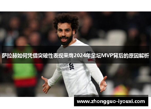 萨拉赫如何凭借突破性表现荣膺2024年足坛MVP背后的原因解析