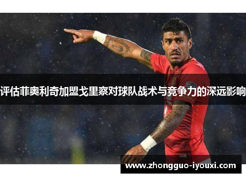 评估菲奥利奇加盟戈里察对球队战术与竞争力的深远影响