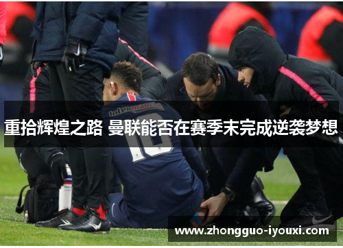 重拾辉煌之路 曼联能否在赛季末完成逆袭梦想 重拾辉煌之路 曼联能否在赛季末完成逆袭梦想