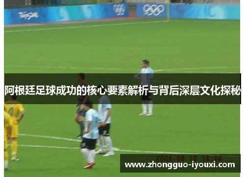 阿根廷足球成功的核心要素解析与背后深层文化探秘