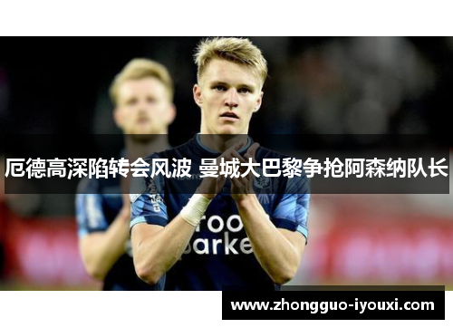 厄德高深陷转会风波 曼城大巴黎争抢阿森纳队长