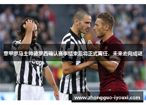 意甲罗马主帅德罗西确认赛季结束后将正式离任，未来去向成谜