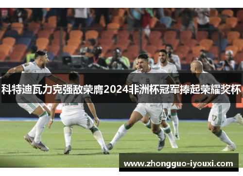 科特迪瓦力克强敌荣膺2024非洲杯冠军捧起荣耀奖杯