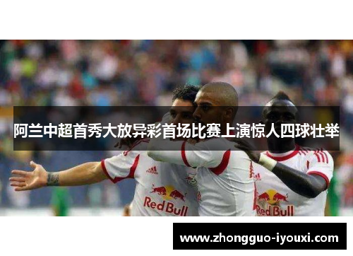 阿兰中超首秀大放异彩首场比赛上演惊人四球壮举