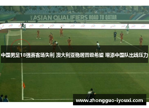 中国男足18强赛客场失利 澳大利亚稳居晋级希望 增添中国队出线压力
