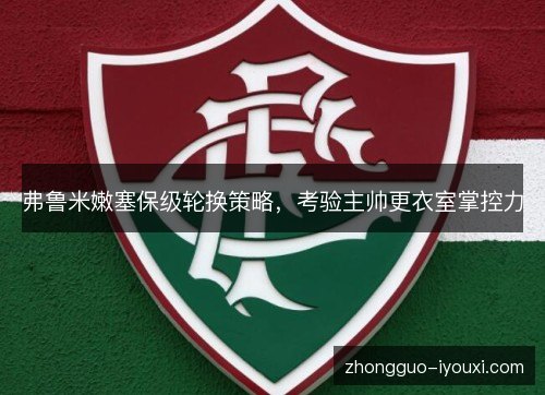 弗鲁米嫩塞保级轮换策略，考验主帅更衣室掌控力